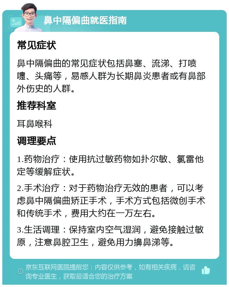 鼻中隔偏曲就医指南 常见症状 鼻中隔偏曲的常见症状包括鼻塞、流涕、打喷嚏、头痛等，易感人群为长期鼻炎患者或有鼻部外伤史的人群。 推荐科室 耳鼻喉科 调理要点 1.药物治疗：使用抗过敏药物如扑尔敏、氯雷他定等缓解症状。 2.手术治疗：对于药物治疗无效的患者，可以考虑鼻中隔偏曲矫正手术，手术方式包括微创手术和传统手术，费用大约在一万左右。 3.生活调理：保持室内空气湿润，避免接触过敏原，注意鼻腔卫生，避免用力擤鼻涕等。