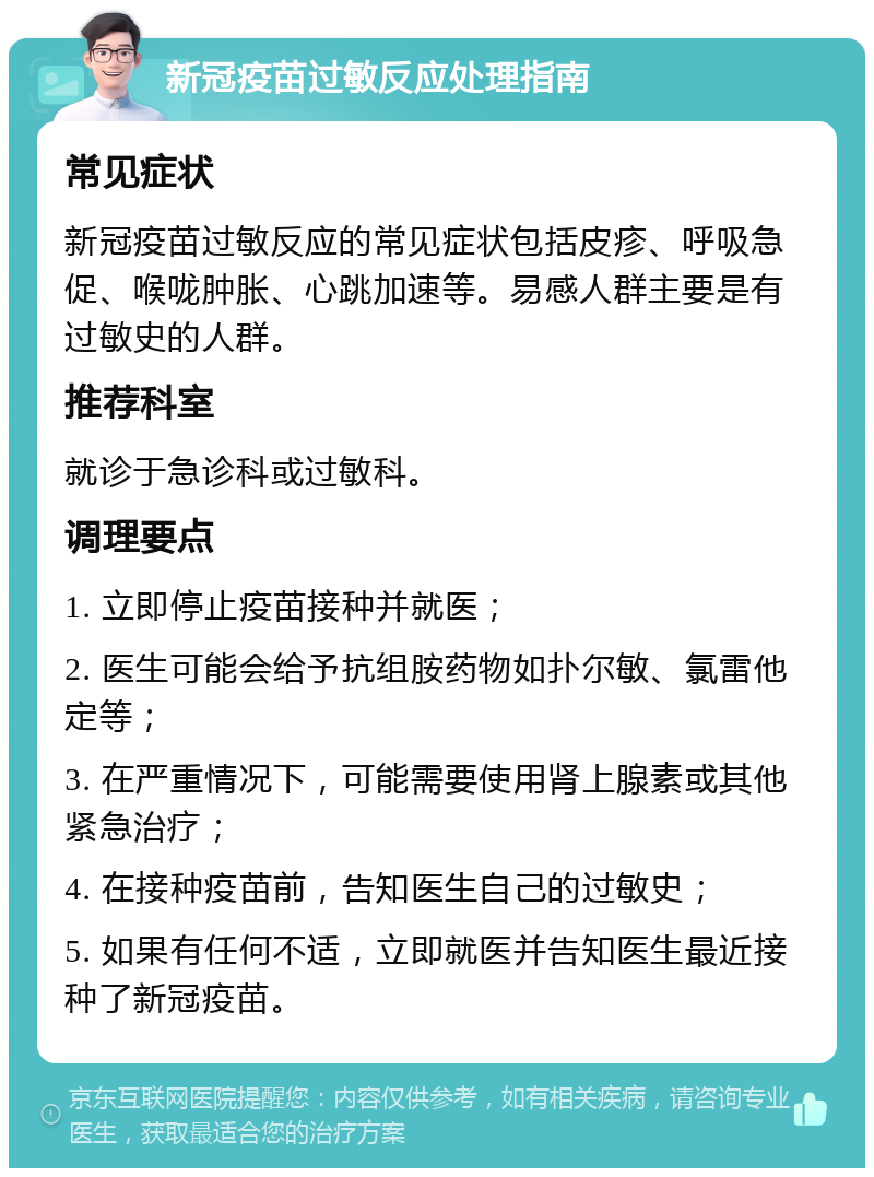 新冠疫苗过敏反应处理指南 常见症状 新冠疫苗过敏反应的常见症状包括皮疹、呼吸急促、喉咙肿胀、心跳加速等。易感人群主要是有过敏史的人群。 推荐科室 就诊于急诊科或过敏科。 调理要点 1. 立即停止疫苗接种并就医； 2. 医生可能会给予抗组胺药物如扑尔敏、氯雷他定等； 3. 在严重情况下，可能需要使用肾上腺素或其他紧急治疗； 4. 在接种疫苗前，告知医生自己的过敏史； 5. 如果有任何不适，立即就医并告知医生最近接种了新冠疫苗。