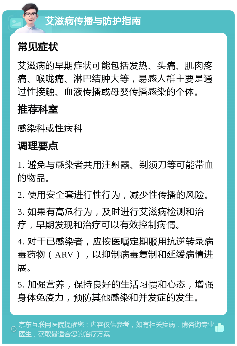 艾滋病传播与防护指南 常见症状 艾滋病的早期症状可能包括发热、头痛、肌肉疼痛、喉咙痛、淋巴结肿大等，易感人群主要是通过性接触、血液传播或母婴传播感染的个体。 推荐科室 感染科或性病科 调理要点 1. 避免与感染者共用注射器、剃须刀等可能带血的物品。 2. 使用安全套进行性行为，减少性传播的风险。 3. 如果有高危行为，及时进行艾滋病检测和治疗，早期发现和治疗可以有效控制病情。 4. 对于已感染者，应按医嘱定期服用抗逆转录病毒药物（ARV），以抑制病毒复制和延缓病情进展。 5. 加强营养，保持良好的生活习惯和心态，增强身体免疫力，预防其他感染和并发症的发生。