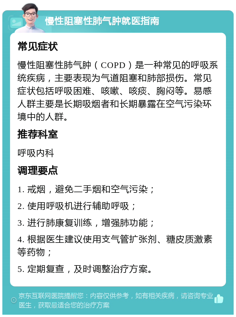 慢性阻塞性肺气肿就医指南 常见症状 慢性阻塞性肺气肿（COPD）是一种常见的呼吸系统疾病，主要表现为气道阻塞和肺部损伤。常见症状包括呼吸困难、咳嗽、咳痰、胸闷等。易感人群主要是长期吸烟者和长期暴露在空气污染环境中的人群。 推荐科室 呼吸内科 调理要点 1. 戒烟，避免二手烟和空气污染； 2. 使用呼吸机进行辅助呼吸； 3. 进行肺康复训练，增强肺功能； 4. 根据医生建议使用支气管扩张剂、糖皮质激素等药物； 5. 定期复查，及时调整治疗方案。