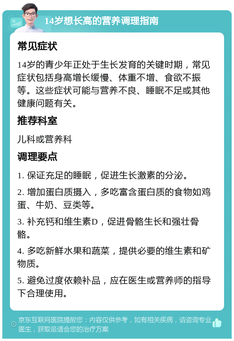 14岁想长高的营养调理指南 常见症状 14岁的青少年正处于生长发育的关键时期，常见症状包括身高增长缓慢、体重不增、食欲不振等。这些症状可能与营养不良、睡眠不足或其他健康问题有关。 推荐科室 儿科或营养科 调理要点 1. 保证充足的睡眠，促进生长激素的分泌。 2. 增加蛋白质摄入，多吃富含蛋白质的食物如鸡蛋、牛奶、豆类等。 3. 补充钙和维生素D，促进骨骼生长和强壮骨骼。 4. 多吃新鲜水果和蔬菜，提供必要的维生素和矿物质。 5. 避免过度依赖补品，应在医生或营养师的指导下合理使用。