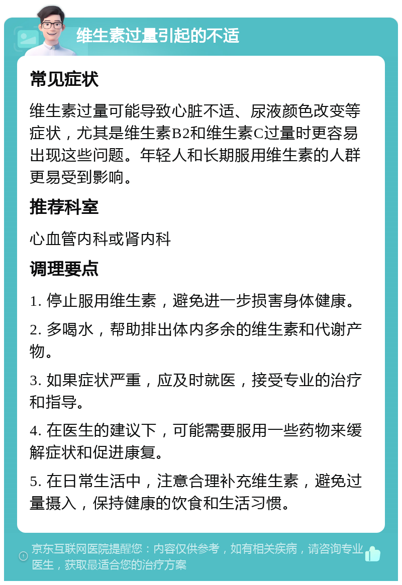 维生素过量引起的不适 常见症状 维生素过量可能导致心脏不适、尿液颜色改变等症状，尤其是维生素B2和维生素C过量时更容易出现这些问题。年轻人和长期服用维生素的人群更易受到影响。 推荐科室 心血管内科或肾内科 调理要点 1. 停止服用维生素，避免进一步损害身体健康。 2. 多喝水，帮助排出体内多余的维生素和代谢产物。 3. 如果症状严重，应及时就医，接受专业的治疗和指导。 4. 在医生的建议下，可能需要服用一些药物来缓解症状和促进康复。 5. 在日常生活中，注意合理补充维生素，避免过量摄入，保持健康的饮食和生活习惯。