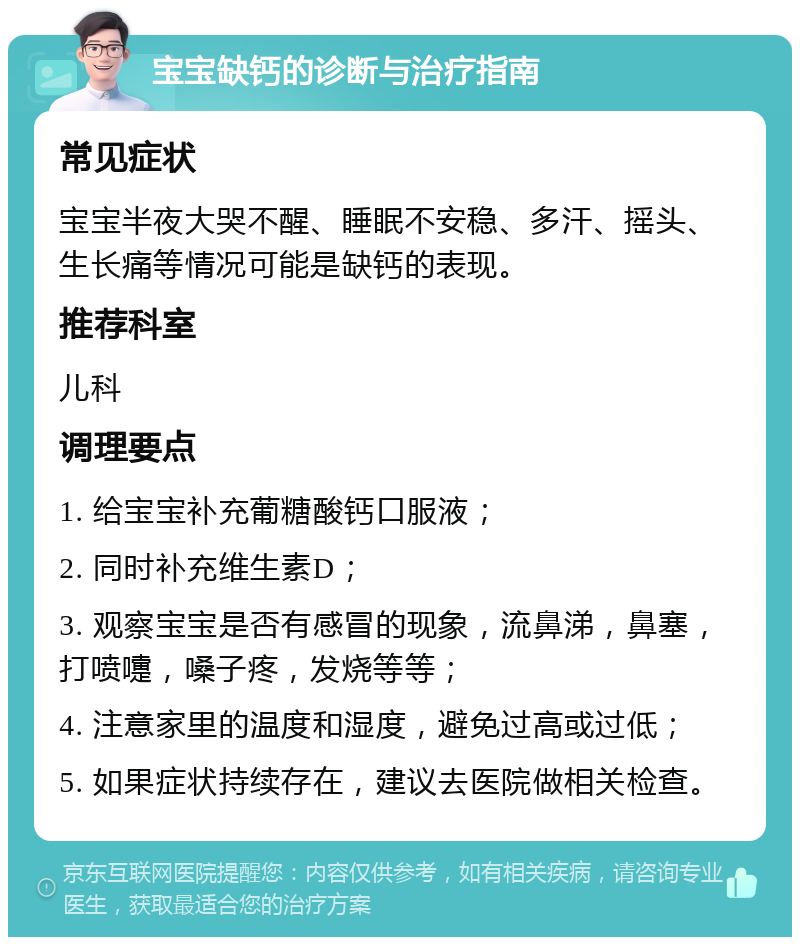 宝宝缺钙的诊断与治疗指南 常见症状 宝宝半夜大哭不醒、睡眠不安稳、多汗、摇头、生长痛等情况可能是缺钙的表现。 推荐科室 儿科 调理要点 1. 给宝宝补充葡糖酸钙口服液； 2. 同时补充维生素D； 3. 观察宝宝是否有感冒的现象，流鼻涕，鼻塞，打喷嚏，嗓子疼，发烧等等； 4. 注意家里的温度和湿度，避免过高或过低； 5. 如果症状持续存在，建议去医院做相关检查。