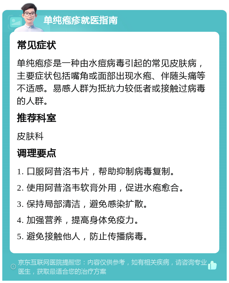 单纯疱疹就医指南 常见症状 单纯疱疹是一种由水痘病毒引起的常见皮肤病，主要症状包括嘴角或面部出现水疱、伴随头痛等不适感。易感人群为抵抗力较低者或接触过病毒的人群。 推荐科室 皮肤科 调理要点 1. 口服阿昔洛韦片，帮助抑制病毒复制。 2. 使用阿昔洛韦软膏外用，促进水疱愈合。 3. 保持局部清洁，避免感染扩散。 4. 加强营养，提高身体免疫力。 5. 避免接触他人，防止传播病毒。