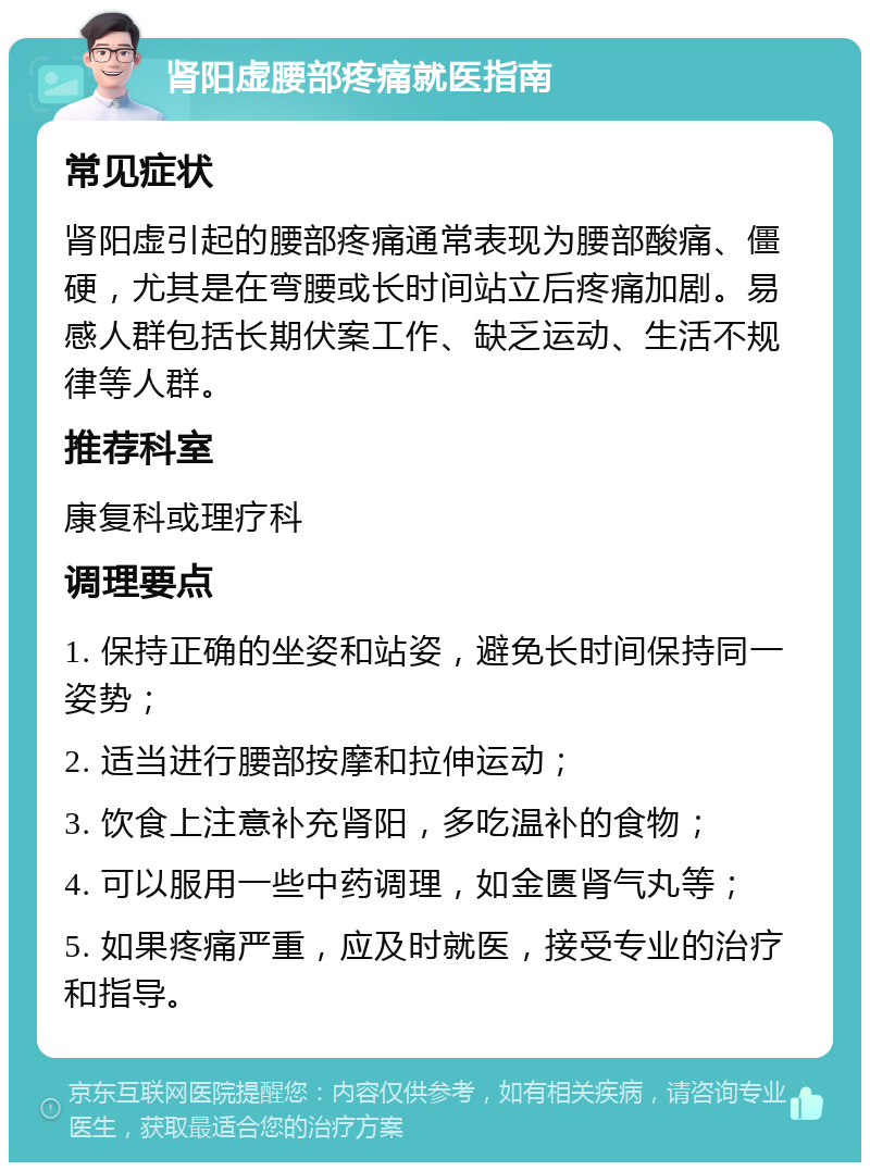 肾阳虚腰部疼痛就医指南 常见症状 肾阳虚引起的腰部疼痛通常表现为腰部酸痛、僵硬，尤其是在弯腰或长时间站立后疼痛加剧。易感人群包括长期伏案工作、缺乏运动、生活不规律等人群。 推荐科室 康复科或理疗科 调理要点 1. 保持正确的坐姿和站姿，避免长时间保持同一姿势； 2. 适当进行腰部按摩和拉伸运动； 3. 饮食上注意补充肾阳，多吃温补的食物； 4. 可以服用一些中药调理，如金匮肾气丸等； 5. 如果疼痛严重，应及时就医，接受专业的治疗和指导。