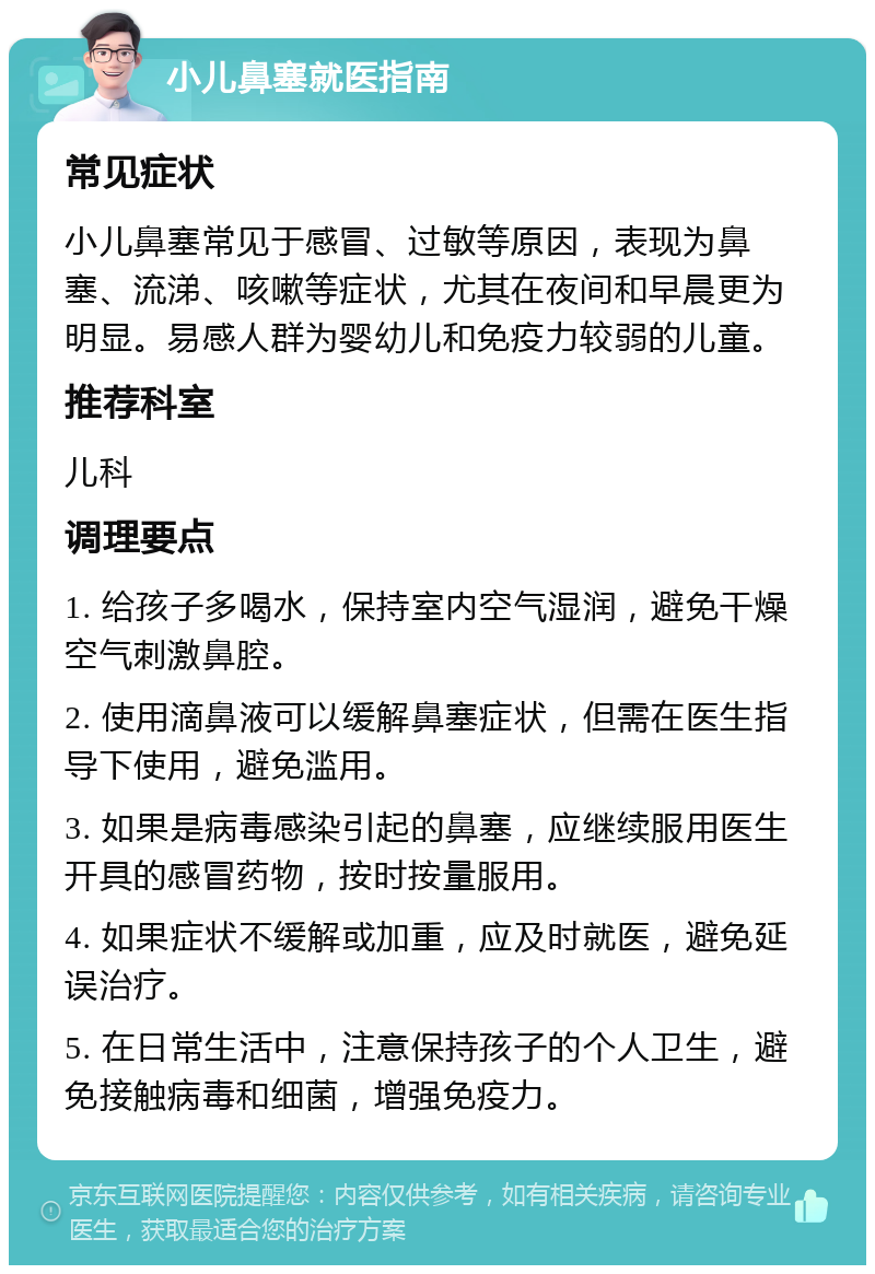 小儿鼻塞就医指南 常见症状 小儿鼻塞常见于感冒、过敏等原因，表现为鼻塞、流涕、咳嗽等症状，尤其在夜间和早晨更为明显。易感人群为婴幼儿和免疫力较弱的儿童。 推荐科室 儿科 调理要点 1. 给孩子多喝水，保持室内空气湿润，避免干燥空气刺激鼻腔。 2. 使用滴鼻液可以缓解鼻塞症状，但需在医生指导下使用，避免滥用。 3. 如果是病毒感染引起的鼻塞，应继续服用医生开具的感冒药物，按时按量服用。 4. 如果症状不缓解或加重，应及时就医，避免延误治疗。 5. 在日常生活中，注意保持孩子的个人卫生，避免接触病毒和细菌，增强免疫力。