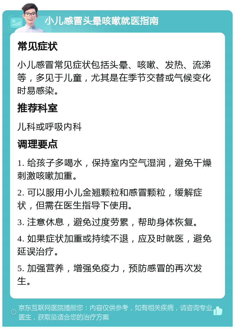 小儿感冒头晕咳嗽就医指南 常见症状 小儿感冒常见症状包括头晕、咳嗽、发热、流涕等，多见于儿童，尤其是在季节交替或气候变化时易感染。 推荐科室 儿科或呼吸内科 调理要点 1. 给孩子多喝水，保持室内空气湿润，避免干燥刺激咳嗽加重。 2. 可以服用小儿金翘颗粒和感冒颗粒，缓解症状，但需在医生指导下使用。 3. 注意休息，避免过度劳累，帮助身体恢复。 4. 如果症状加重或持续不退，应及时就医，避免延误治疗。 5. 加强营养，增强免疫力，预防感冒的再次发生。