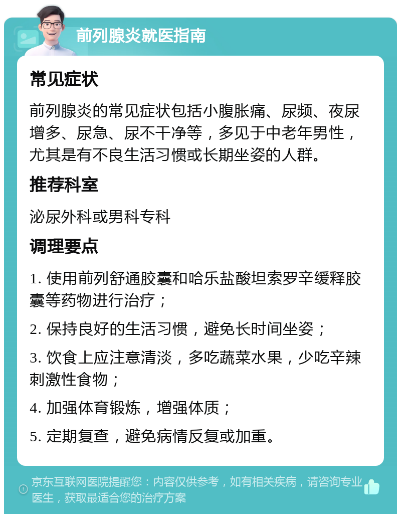 前列腺炎就医指南 常见症状 前列腺炎的常见症状包括小腹胀痛、尿频、夜尿增多、尿急、尿不干净等，多见于中老年男性，尤其是有不良生活习惯或长期坐姿的人群。 推荐科室 泌尿外科或男科专科 调理要点 1. 使用前列舒通胶囊和哈乐盐酸坦索罗辛缓释胶囊等药物进行治疗； 2. 保持良好的生活习惯，避免长时间坐姿； 3. 饮食上应注意清淡，多吃蔬菜水果，少吃辛辣刺激性食物； 4. 加强体育锻炼，增强体质； 5. 定期复查，避免病情反复或加重。