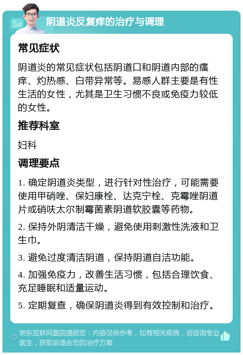 阴道炎反复痒的治疗与调理 常见症状 阴道炎的常见症状包括阴道口和阴道内部的瘙痒、灼热感、白带异常等。易感人群主要是有性生活的女性，尤其是卫生习惯不良或免疫力较低的女性。 推荐科室 妇科 调理要点 1. 确定阴道炎类型，进行针对性治疗，可能需要使用甲硝唑、保妇康栓、达克宁栓、克霉唑阴道片或硝呋太尔制霉菌素阴道软胶囊等药物。 2. 保持外阴清洁干燥，避免使用刺激性洗液和卫生巾。 3. 避免过度清洁阴道，保持阴道自洁功能。 4. 加强免疫力，改善生活习惯，包括合理饮食、充足睡眠和适量运动。 5. 定期复查，确保阴道炎得到有效控制和治疗。