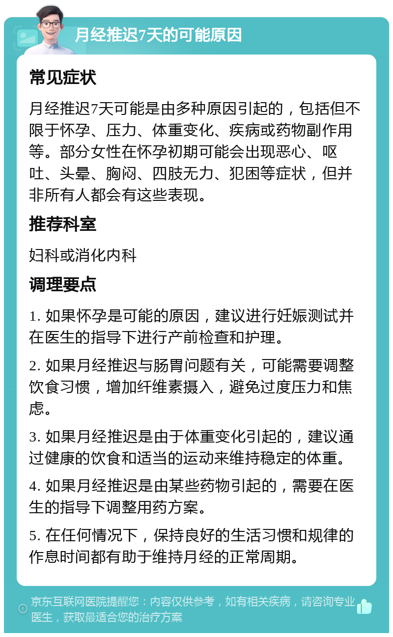 月经推迟7天的可能原因 常见症状 月经推迟7天可能是由多种原因引起的，包括但不限于怀孕、压力、体重变化、疾病或药物副作用等。部分女性在怀孕初期可能会出现恶心、呕吐、头晕、胸闷、四肢无力、犯困等症状，但并非所有人都会有这些表现。 推荐科室 妇科或消化内科 调理要点 1. 如果怀孕是可能的原因，建议进行妊娠测试并在医生的指导下进行产前检查和护理。 2. 如果月经推迟与肠胃问题有关，可能需要调整饮食习惯，增加纤维素摄入，避免过度压力和焦虑。 3. 如果月经推迟是由于体重变化引起的，建议通过健康的饮食和适当的运动来维持稳定的体重。 4. 如果月经推迟是由某些药物引起的，需要在医生的指导下调整用药方案。 5. 在任何情况下，保持良好的生活习惯和规律的作息时间都有助于维持月经的正常周期。