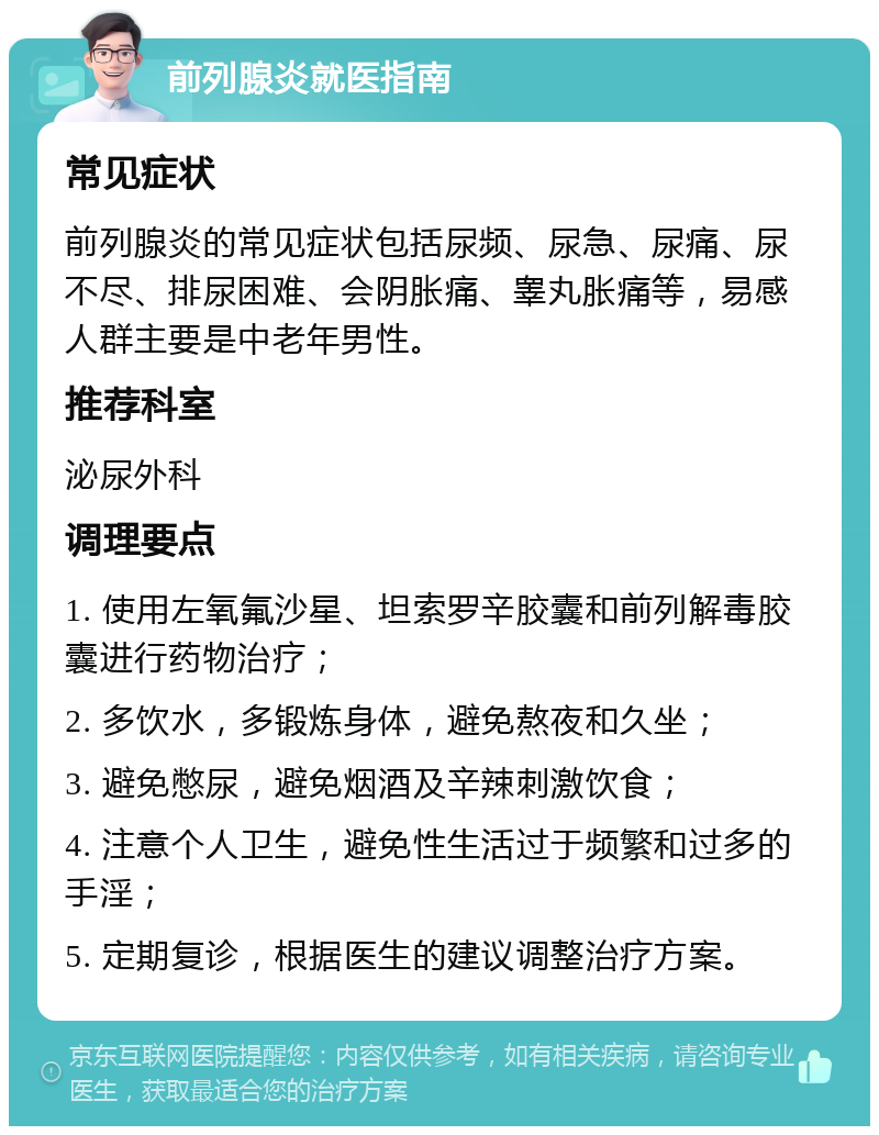 前列腺炎就医指南 常见症状 前列腺炎的常见症状包括尿频、尿急、尿痛、尿不尽、排尿困难、会阴胀痛、睾丸胀痛等，易感人群主要是中老年男性。 推荐科室 泌尿外科 调理要点 1. 使用左氧氟沙星、坦索罗辛胶囊和前列解毒胶囊进行药物治疗； 2. 多饮水，多锻炼身体，避免熬夜和久坐； 3. 避免憋尿，避免烟酒及辛辣刺激饮食； 4. 注意个人卫生，避免性生活过于频繁和过多的手淫； 5. 定期复诊，根据医生的建议调整治疗方案。