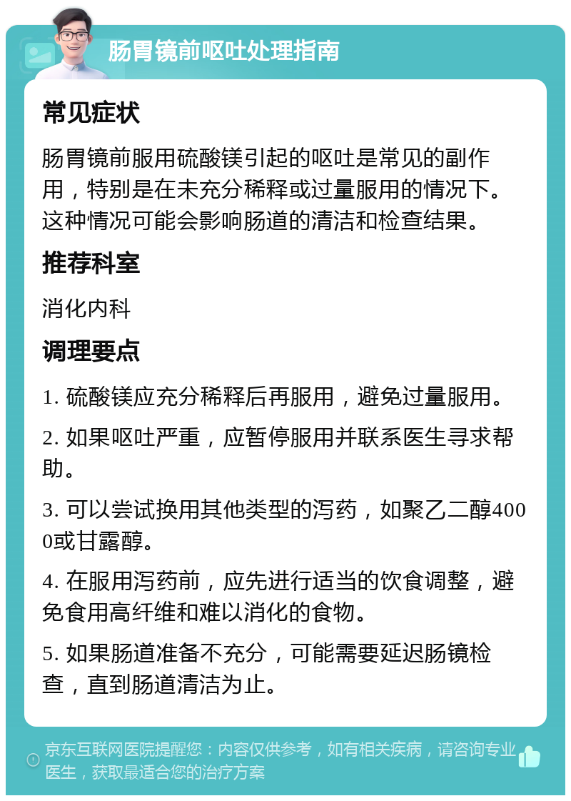 肠胃镜前呕吐处理指南 常见症状 肠胃镜前服用硫酸镁引起的呕吐是常见的副作用，特别是在未充分稀释或过量服用的情况下。这种情况可能会影响肠道的清洁和检查结果。 推荐科室 消化内科 调理要点 1. 硫酸镁应充分稀释后再服用，避免过量服用。 2. 如果呕吐严重，应暂停服用并联系医生寻求帮助。 3. 可以尝试换用其他类型的泻药，如聚乙二醇4000或甘露醇。 4. 在服用泻药前，应先进行适当的饮食调整，避免食用高纤维和难以消化的食物。 5. 如果肠道准备不充分，可能需要延迟肠镜检查，直到肠道清洁为止。