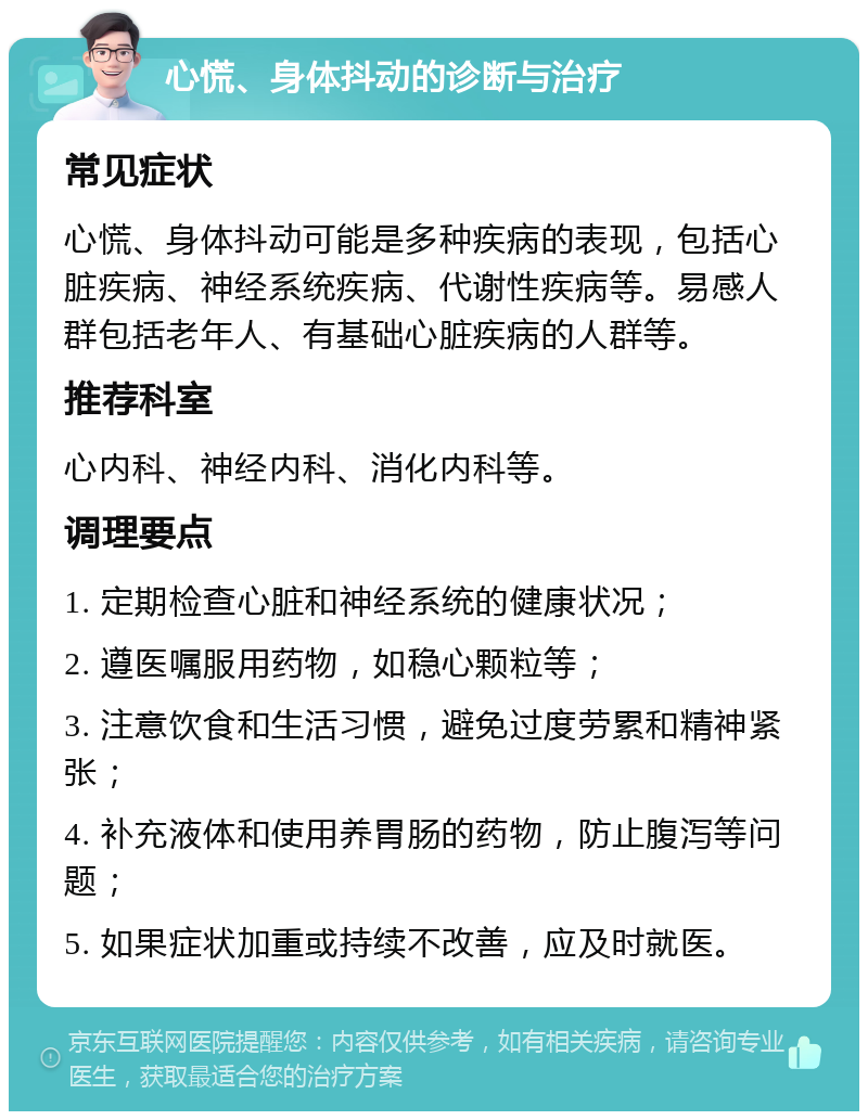 心慌、身体抖动的诊断与治疗 常见症状 心慌、身体抖动可能是多种疾病的表现，包括心脏疾病、神经系统疾病、代谢性疾病等。易感人群包括老年人、有基础心脏疾病的人群等。 推荐科室 心内科、神经内科、消化内科等。 调理要点 1. 定期检查心脏和神经系统的健康状况； 2. 遵医嘱服用药物，如稳心颗粒等； 3. 注意饮食和生活习惯，避免过度劳累和精神紧张； 4. 补充液体和使用养胃肠的药物，防止腹泻等问题； 5. 如果症状加重或持续不改善，应及时就医。