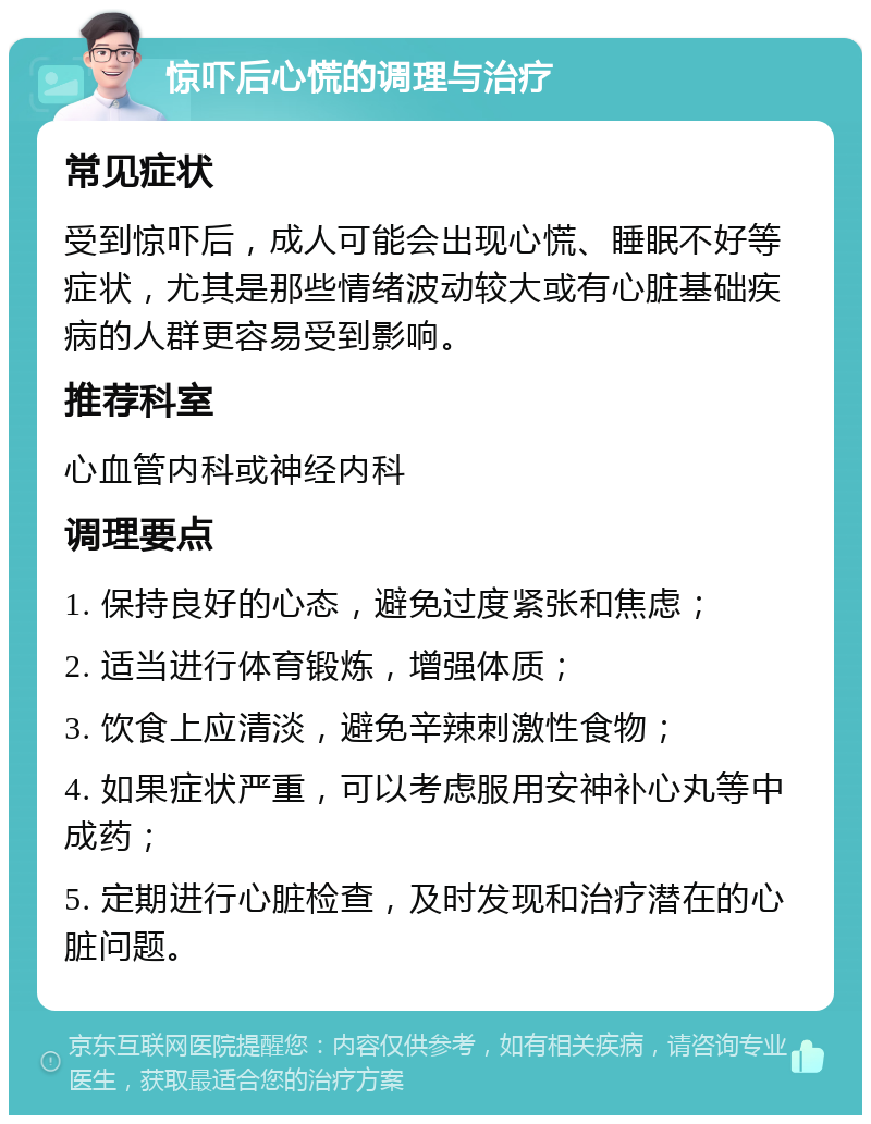 惊吓后心慌的调理与治疗 常见症状 受到惊吓后，成人可能会出现心慌、睡眠不好等症状，尤其是那些情绪波动较大或有心脏基础疾病的人群更容易受到影响。 推荐科室 心血管内科或神经内科 调理要点 1. 保持良好的心态，避免过度紧张和焦虑； 2. 适当进行体育锻炼，增强体质； 3. 饮食上应清淡，避免辛辣刺激性食物； 4. 如果症状严重，可以考虑服用安神补心丸等中成药； 5. 定期进行心脏检查，及时发现和治疗潜在的心脏问题。