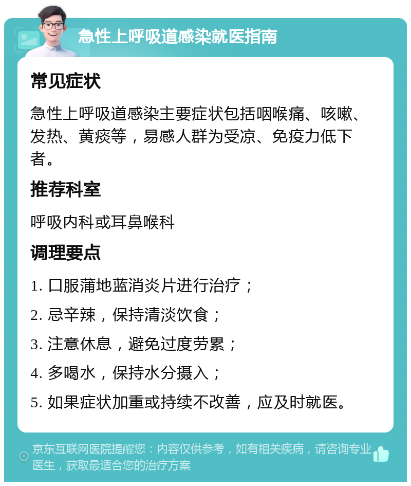 急性上呼吸道感染就医指南 常见症状 急性上呼吸道感染主要症状包括咽喉痛、咳嗽、发热、黄痰等，易感人群为受凉、免疫力低下者。 推荐科室 呼吸内科或耳鼻喉科 调理要点 1. 口服蒲地蓝消炎片进行治疗； 2. 忌辛辣，保持清淡饮食； 3. 注意休息，避免过度劳累； 4. 多喝水，保持水分摄入； 5. 如果症状加重或持续不改善，应及时就医。