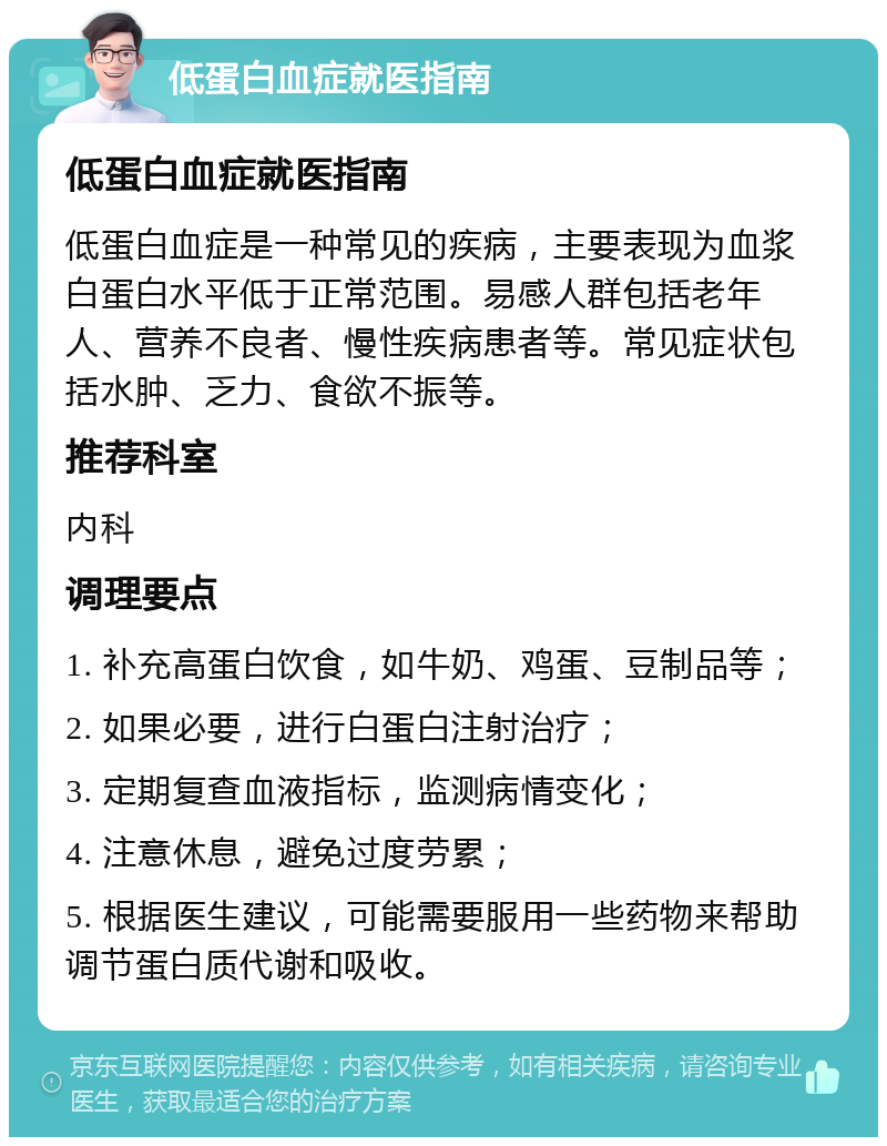 低蛋白血症就医指南 低蛋白血症就医指南 低蛋白血症是一种常见的疾病，主要表现为血浆白蛋白水平低于正常范围。易感人群包括老年人、营养不良者、慢性疾病患者等。常见症状包括水肿、乏力、食欲不振等。 推荐科室 内科 调理要点 1. 补充高蛋白饮食，如牛奶、鸡蛋、豆制品等； 2. 如果必要，进行白蛋白注射治疗； 3. 定期复查血液指标，监测病情变化； 4. 注意休息，避免过度劳累； 5. 根据医生建议，可能需要服用一些药物来帮助调节蛋白质代谢和吸收。