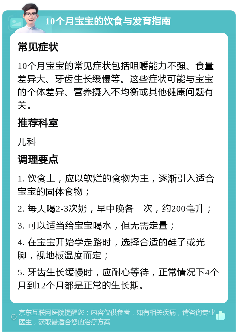 10个月宝宝的饮食与发育指南 常见症状 10个月宝宝的常见症状包括咀嚼能力不强、食量差异大、牙齿生长缓慢等。这些症状可能与宝宝的个体差异、营养摄入不均衡或其他健康问题有关。 推荐科室 儿科 调理要点 1. 饮食上，应以软烂的食物为主，逐渐引入适合宝宝的固体食物； 2. 每天喝2-3次奶，早中晚各一次，约200毫升； 3. 可以适当给宝宝喝水，但无需定量； 4. 在宝宝开始学走路时，选择合适的鞋子或光脚，视地板温度而定； 5. 牙齿生长缓慢时，应耐心等待，正常情况下4个月到12个月都是正常的生长期。