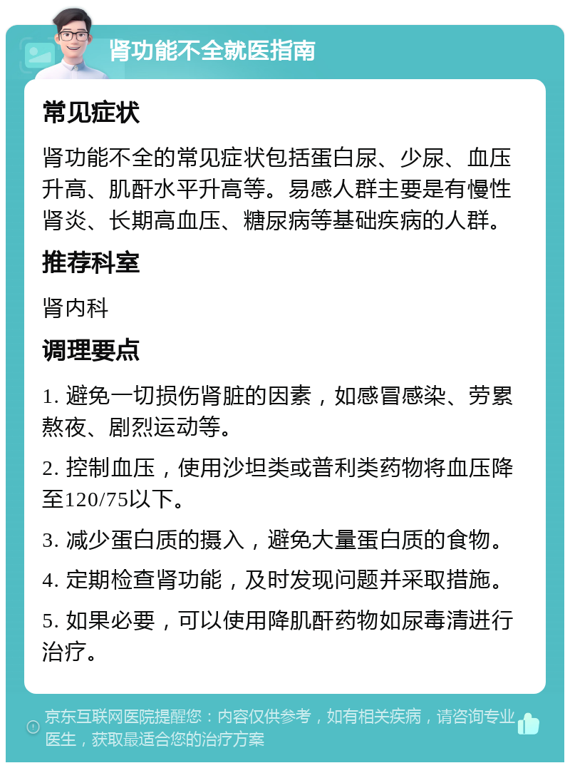 肾功能不全就医指南 常见症状 肾功能不全的常见症状包括蛋白尿、少尿、血压升高、肌酐水平升高等。易感人群主要是有慢性肾炎、长期高血压、糖尿病等基础疾病的人群。 推荐科室 肾内科 调理要点 1. 避免一切损伤肾脏的因素，如感冒感染、劳累熬夜、剧烈运动等。 2. 控制血压，使用沙坦类或普利类药物将血压降至120/75以下。 3. 减少蛋白质的摄入，避免大量蛋白质的食物。 4. 定期检查肾功能，及时发现问题并采取措施。 5. 如果必要，可以使用降肌酐药物如尿毒清进行治疗。