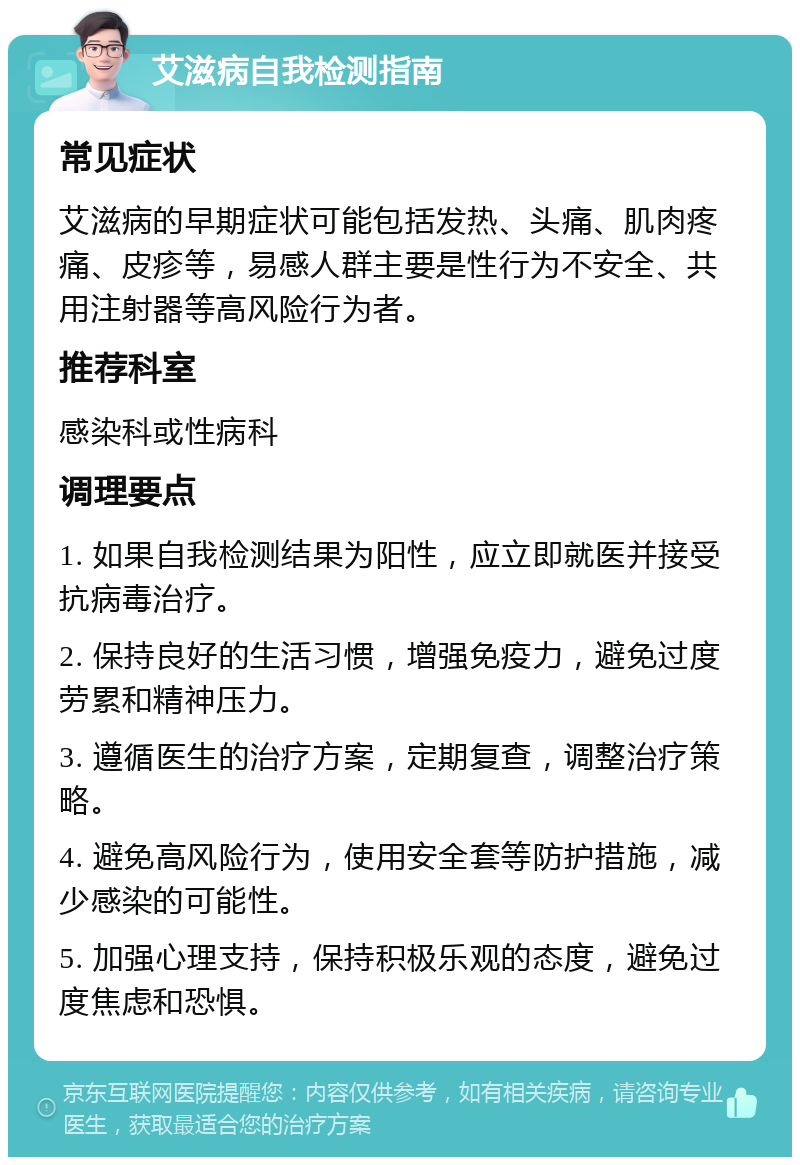 艾滋病自我检测指南 常见症状 艾滋病的早期症状可能包括发热、头痛、肌肉疼痛、皮疹等，易感人群主要是性行为不安全、共用注射器等高风险行为者。 推荐科室 感染科或性病科 调理要点 1. 如果自我检测结果为阳性，应立即就医并接受抗病毒治疗。 2. 保持良好的生活习惯，增强免疫力，避免过度劳累和精神压力。 3. 遵循医生的治疗方案，定期复查，调整治疗策略。 4. 避免高风险行为，使用安全套等防护措施，减少感染的可能性。 5. 加强心理支持，保持积极乐观的态度，避免过度焦虑和恐惧。