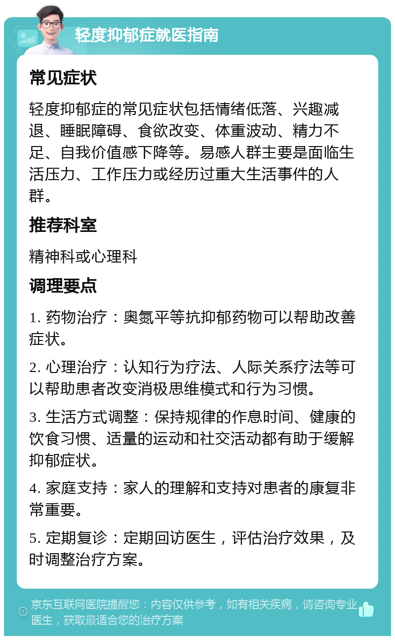 轻度抑郁症就医指南 常见症状 轻度抑郁症的常见症状包括情绪低落、兴趣减退、睡眠障碍、食欲改变、体重波动、精力不足、自我价值感下降等。易感人群主要是面临生活压力、工作压力或经历过重大生活事件的人群。 推荐科室 精神科或心理科 调理要点 1. 药物治疗：奥氮平等抗抑郁药物可以帮助改善症状。 2. 心理治疗：认知行为疗法、人际关系疗法等可以帮助患者改变消极思维模式和行为习惯。 3. 生活方式调整：保持规律的作息时间、健康的饮食习惯、适量的运动和社交活动都有助于缓解抑郁症状。 4. 家庭支持：家人的理解和支持对患者的康复非常重要。 5. 定期复诊：定期回访医生，评估治疗效果，及时调整治疗方案。