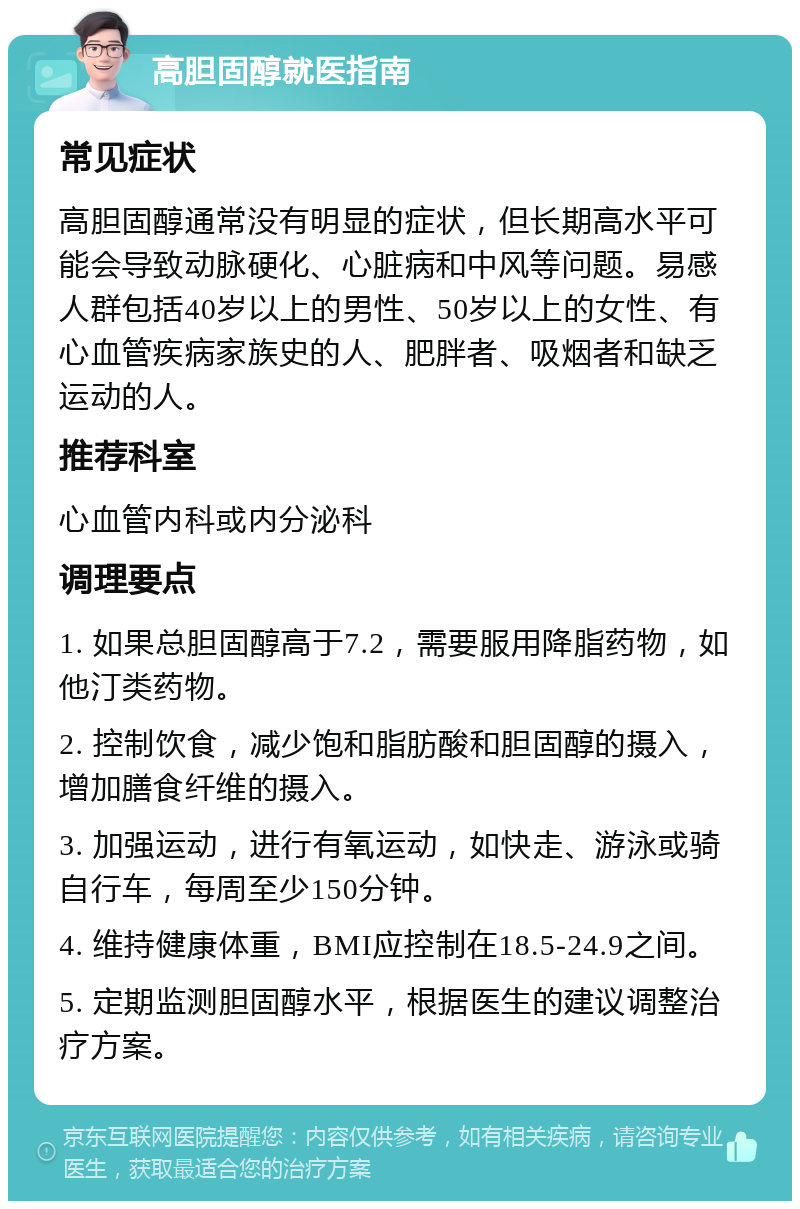 高胆固醇就医指南 常见症状 高胆固醇通常没有明显的症状，但长期高水平可能会导致动脉硬化、心脏病和中风等问题。易感人群包括40岁以上的男性、50岁以上的女性、有心血管疾病家族史的人、肥胖者、吸烟者和缺乏运动的人。 推荐科室 心血管内科或内分泌科 调理要点 1. 如果总胆固醇高于7.2，需要服用降脂药物，如他汀类药物。 2. 控制饮食，减少饱和脂肪酸和胆固醇的摄入，增加膳食纤维的摄入。 3. 加强运动，进行有氧运动，如快走、游泳或骑自行车，每周至少150分钟。 4. 维持健康体重，BMI应控制在18.5-24.9之间。 5. 定期监测胆固醇水平，根据医生的建议调整治疗方案。