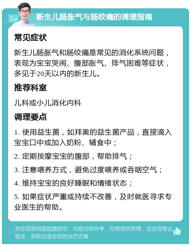 新生儿肠胀气与肠绞痛的调理指南 常见症状 新生儿肠胀气和肠绞痛是常见的消化系统问题，表现为宝宝哭闹、腹部胀气、排气困难等症状，多见于20天以内的新生儿。 推荐科室 儿科或小儿消化内科 调理要点 1. 使用益生菌，如拜奥的益生菌产品，直接滴入宝宝口中或加入奶粉、辅食中； 2. 定期按摩宝宝的腹部，帮助排气； 3. 注意喂养方式，避免过度喂养或吞咽空气； 4. 维持宝宝的良好睡眠和情绪状态； 5. 如果症状严重或持续不改善，及时就医寻求专业医生的帮助。