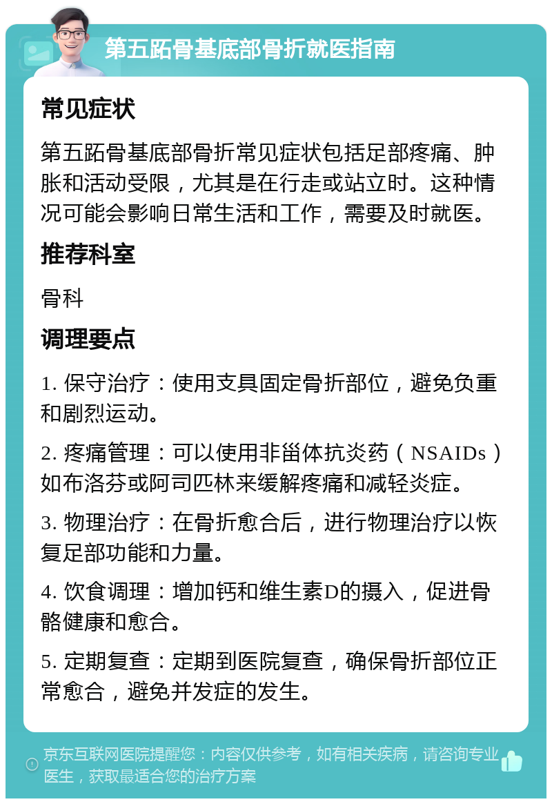 第五跖骨基底部骨折就医指南 常见症状 第五跖骨基底部骨折常见症状包括足部疼痛、肿胀和活动受限，尤其是在行走或站立时。这种情况可能会影响日常生活和工作，需要及时就医。 推荐科室 骨科 调理要点 1. 保守治疗：使用支具固定骨折部位，避免负重和剧烈运动。 2. 疼痛管理：可以使用非甾体抗炎药（NSAIDs）如布洛芬或阿司匹林来缓解疼痛和减轻炎症。 3. 物理治疗：在骨折愈合后，进行物理治疗以恢复足部功能和力量。 4. 饮食调理：增加钙和维生素D的摄入，促进骨骼健康和愈合。 5. 定期复查：定期到医院复查，确保骨折部位正常愈合，避免并发症的发生。