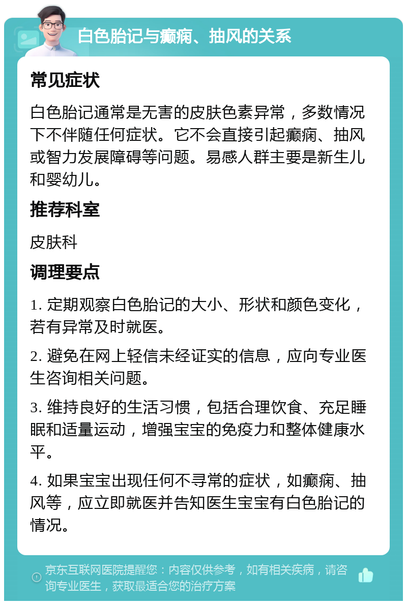 白色胎记与癫痫、抽风的关系 常见症状 白色胎记通常是无害的皮肤色素异常，多数情况下不伴随任何症状。它不会直接引起癫痫、抽风或智力发展障碍等问题。易感人群主要是新生儿和婴幼儿。 推荐科室 皮肤科 调理要点 1. 定期观察白色胎记的大小、形状和颜色变化，若有异常及时就医。 2. 避免在网上轻信未经证实的信息，应向专业医生咨询相关问题。 3. 维持良好的生活习惯，包括合理饮食、充足睡眠和适量运动，增强宝宝的免疫力和整体健康水平。 4. 如果宝宝出现任何不寻常的症状，如癫痫、抽风等，应立即就医并告知医生宝宝有白色胎记的情况。