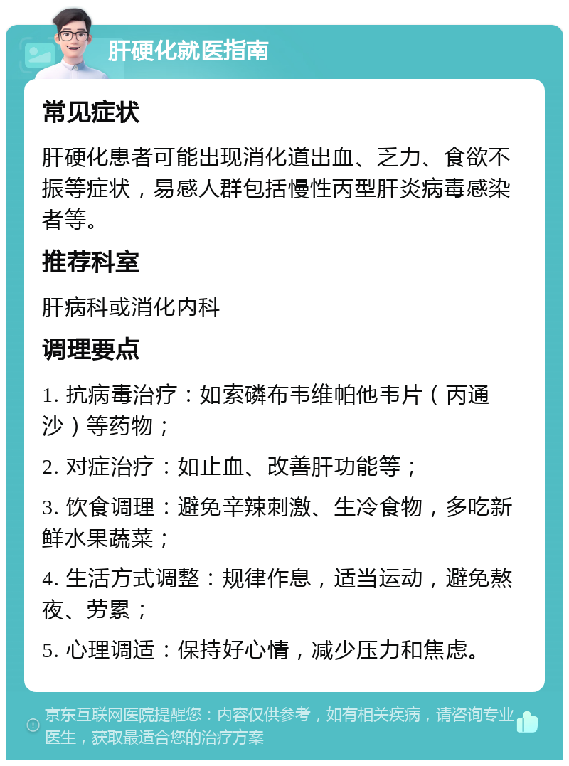 肝硬化就医指南 常见症状 肝硬化患者可能出现消化道出血、乏力、食欲不振等症状，易感人群包括慢性丙型肝炎病毒感染者等。 推荐科室 肝病科或消化内科 调理要点 1. 抗病毒治疗：如索磷布韦维帕他韦片（丙通沙）等药物； 2. 对症治疗：如止血、改善肝功能等； 3. 饮食调理：避免辛辣刺激、生冷食物，多吃新鲜水果蔬菜； 4. 生活方式调整：规律作息，适当运动，避免熬夜、劳累； 5. 心理调适：保持好心情，减少压力和焦虑。