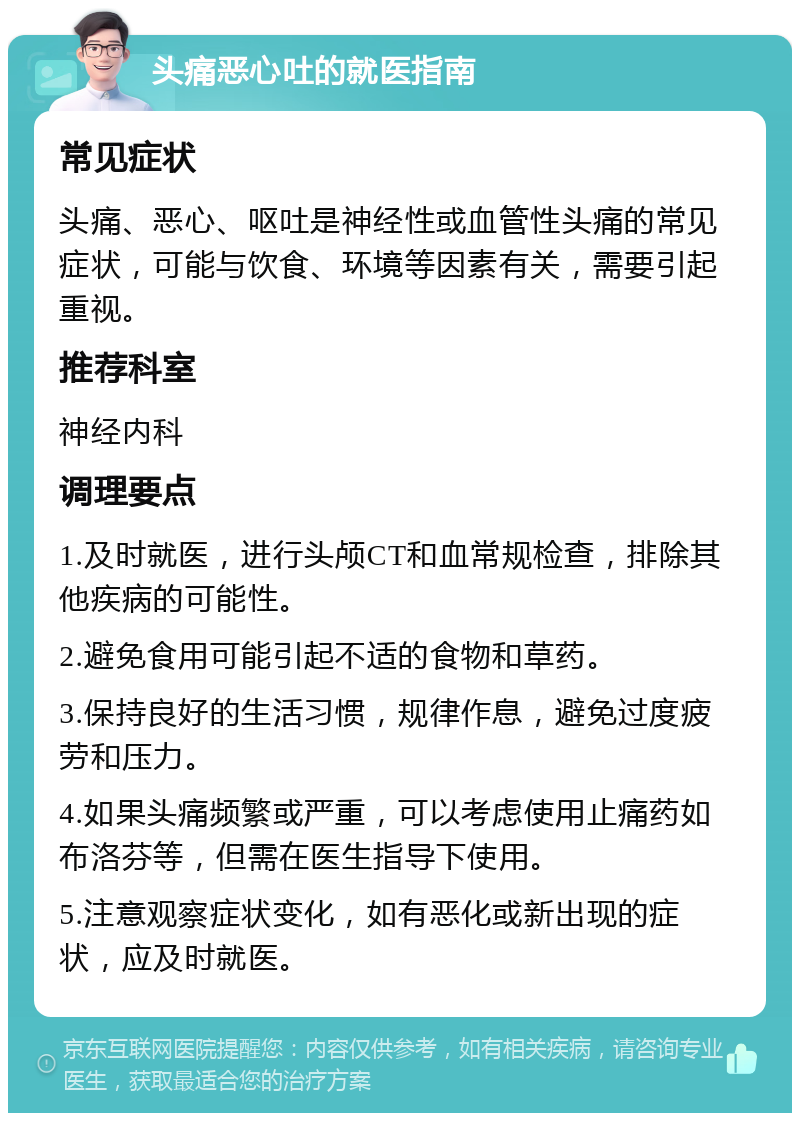 头痛恶心吐的就医指南 常见症状 头痛、恶心、呕吐是神经性或血管性头痛的常见症状，可能与饮食、环境等因素有关，需要引起重视。 推荐科室 神经内科 调理要点 1.及时就医，进行头颅CT和血常规检查，排除其他疾病的可能性。 2.避免食用可能引起不适的食物和草药。 3.保持良好的生活习惯，规律作息，避免过度疲劳和压力。 4.如果头痛频繁或严重，可以考虑使用止痛药如布洛芬等，但需在医生指导下使用。 5.注意观察症状变化，如有恶化或新出现的症状，应及时就医。