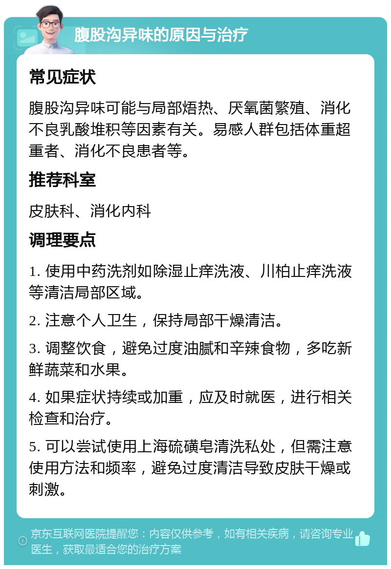 腹股沟异味的原因与治疗 常见症状 腹股沟异味可能与局部焐热、厌氧菌繁殖、消化不良乳酸堆积等因素有关。易感人群包括体重超重者、消化不良患者等。 推荐科室 皮肤科、消化内科 调理要点 1. 使用中药洗剂如除湿止痒洗液、川柏止痒洗液等清洁局部区域。 2. 注意个人卫生，保持局部干燥清洁。 3. 调整饮食，避免过度油腻和辛辣食物，多吃新鲜蔬菜和水果。 4. 如果症状持续或加重，应及时就医，进行相关检查和治疗。 5. 可以尝试使用上海硫磺皂清洗私处，但需注意使用方法和频率，避免过度清洁导致皮肤干燥或刺激。