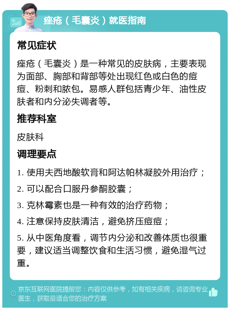 痤疮（毛囊炎）就医指南 常见症状 痤疮（毛囊炎）是一种常见的皮肤病，主要表现为面部、胸部和背部等处出现红色或白色的痘痘、粉刺和脓包。易感人群包括青少年、油性皮肤者和内分泌失调者等。 推荐科室 皮肤科 调理要点 1. 使用夫西地酸软膏和阿达帕林凝胶外用治疗； 2. 可以配合口服丹参酮胶囊； 3. 克林霉素也是一种有效的治疗药物； 4. 注意保持皮肤清洁，避免挤压痘痘； 5. 从中医角度看，调节内分泌和改善体质也很重要，建议适当调整饮食和生活习惯，避免湿气过重。