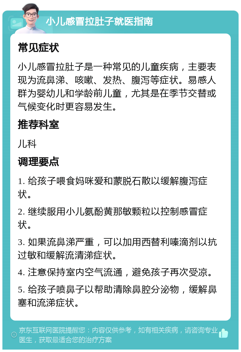 小儿感冒拉肚子就医指南 常见症状 小儿感冒拉肚子是一种常见的儿童疾病，主要表现为流鼻涕、咳嗽、发热、腹泻等症状。易感人群为婴幼儿和学龄前儿童，尤其是在季节交替或气候变化时更容易发生。 推荐科室 儿科 调理要点 1. 给孩子喂食妈咪爱和蒙脱石散以缓解腹泻症状。 2. 继续服用小儿氨酚黄那敏颗粒以控制感冒症状。 3. 如果流鼻涕严重，可以加用西替利嗪滴剂以抗过敏和缓解流清涕症状。 4. 注意保持室内空气流通，避免孩子再次受凉。 5. 给孩子喷鼻子以帮助清除鼻腔分泌物，缓解鼻塞和流涕症状。