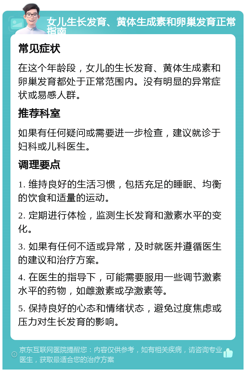 女儿生长发育、黄体生成素和卵巢发育正常指南 常见症状 在这个年龄段，女儿的生长发育、黄体生成素和卵巢发育都处于正常范围内。没有明显的异常症状或易感人群。 推荐科室 如果有任何疑问或需要进一步检查，建议就诊于妇科或儿科医生。 调理要点 1. 维持良好的生活习惯，包括充足的睡眠、均衡的饮食和适量的运动。 2. 定期进行体检，监测生长发育和激素水平的变化。 3. 如果有任何不适或异常，及时就医并遵循医生的建议和治疗方案。 4. 在医生的指导下，可能需要服用一些调节激素水平的药物，如雌激素或孕激素等。 5. 保持良好的心态和情绪状态，避免过度焦虑或压力对生长发育的影响。