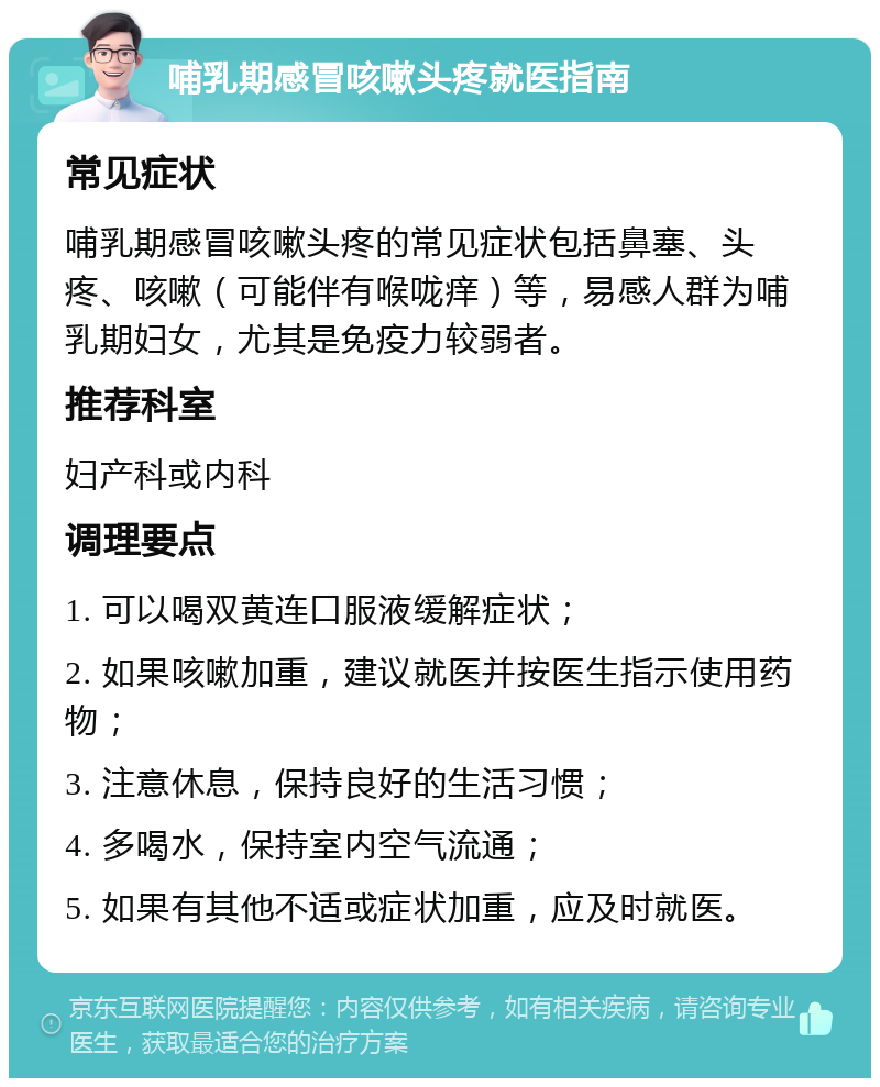 哺乳期感冒咳嗽头疼就医指南 常见症状 哺乳期感冒咳嗽头疼的常见症状包括鼻塞、头疼、咳嗽（可能伴有喉咙痒）等，易感人群为哺乳期妇女，尤其是免疫力较弱者。 推荐科室 妇产科或内科 调理要点 1. 可以喝双黄连口服液缓解症状； 2. 如果咳嗽加重，建议就医并按医生指示使用药物； 3. 注意休息，保持良好的生活习惯； 4. 多喝水，保持室内空气流通； 5. 如果有其他不适或症状加重，应及时就医。