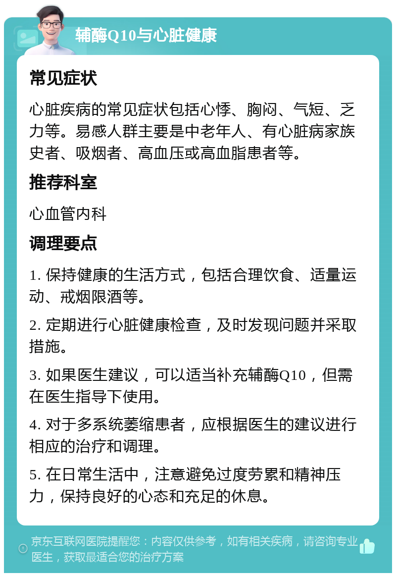 辅酶Q10与心脏健康 常见症状 心脏疾病的常见症状包括心悸、胸闷、气短、乏力等。易感人群主要是中老年人、有心脏病家族史者、吸烟者、高血压或高血脂患者等。 推荐科室 心血管内科 调理要点 1. 保持健康的生活方式，包括合理饮食、适量运动、戒烟限酒等。 2. 定期进行心脏健康检查，及时发现问题并采取措施。 3. 如果医生建议，可以适当补充辅酶Q10，但需在医生指导下使用。 4. 对于多系统萎缩患者，应根据医生的建议进行相应的治疗和调理。 5. 在日常生活中，注意避免过度劳累和精神压力，保持良好的心态和充足的休息。