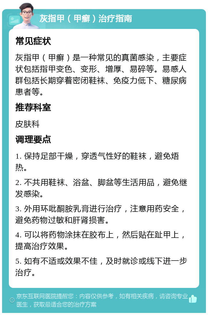 灰指甲（甲癣）治疗指南 常见症状 灰指甲（甲癣）是一种常见的真菌感染，主要症状包括指甲变色、变形、增厚、易碎等。易感人群包括长期穿着密闭鞋袜、免疫力低下、糖尿病患者等。 推荐科室 皮肤科 调理要点 1. 保持足部干燥，穿透气性好的鞋袜，避免焐热。 2. 不共用鞋袜、浴盆、脚盆等生活用品，避免继发感染。 3. 外用环吡酮胺乳膏进行治疗，注意用药安全，避免药物过敏和肝肾损害。 4. 可以将药物涂抹在胶布上，然后贴在趾甲上，提高治疗效果。 5. 如有不适或效果不佳，及时就诊或线下进一步治疗。