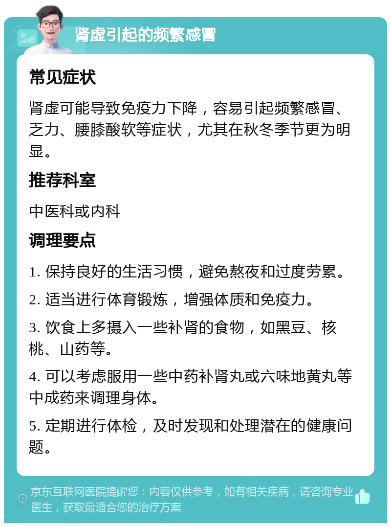 肾虚引起的频繁感冒 常见症状 肾虚可能导致免疫力下降，容易引起频繁感冒、乏力、腰膝酸软等症状，尤其在秋冬季节更为明显。 推荐科室 中医科或内科 调理要点 1. 保持良好的生活习惯，避免熬夜和过度劳累。 2. 适当进行体育锻炼，增强体质和免疫力。 3. 饮食上多摄入一些补肾的食物，如黑豆、核桃、山药等。 4. 可以考虑服用一些中药补肾丸或六味地黄丸等中成药来调理身体。 5. 定期进行体检，及时发现和处理潜在的健康问题。