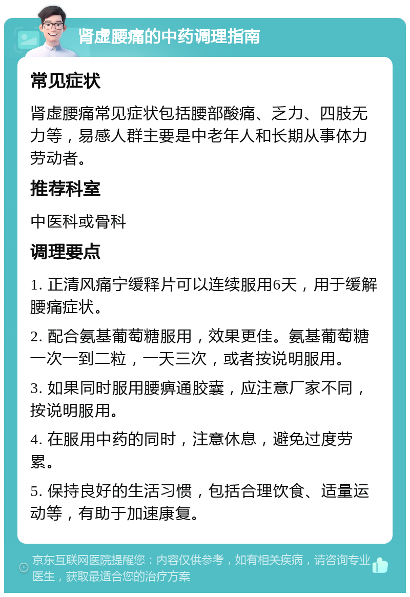 肾虚腰痛的中药调理指南 常见症状 肾虚腰痛常见症状包括腰部酸痛、乏力、四肢无力等，易感人群主要是中老年人和长期从事体力劳动者。 推荐科室 中医科或骨科 调理要点 1. 正清风痛宁缓释片可以连续服用6天，用于缓解腰痛症状。 2. 配合氨基葡萄糖服用，效果更佳。氨基葡萄糖一次一到二粒，一天三次，或者按说明服用。 3. 如果同时服用腰痹通胶囊，应注意厂家不同，按说明服用。 4. 在服用中药的同时，注意休息，避免过度劳累。 5. 保持良好的生活习惯，包括合理饮食、适量运动等，有助于加速康复。