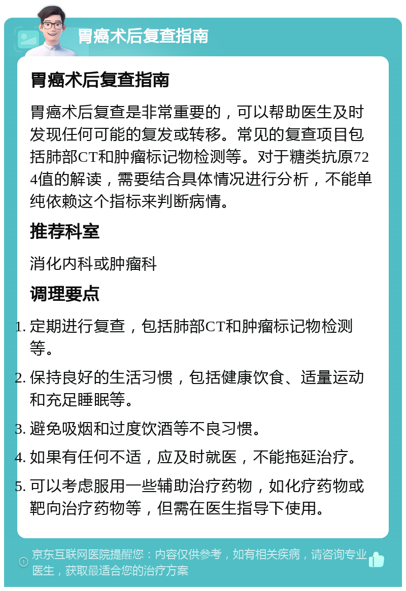 胃癌术后复查指南 胃癌术后复查指南 胃癌术后复查是非常重要的，可以帮助医生及时发现任何可能的复发或转移。常见的复查项目包括肺部CT和肿瘤标记物检测等。对于糖类抗原724值的解读，需要结合具体情况进行分析，不能单纯依赖这个指标来判断病情。 推荐科室 消化内科或肿瘤科 调理要点 定期进行复查，包括肺部CT和肿瘤标记物检测等。 保持良好的生活习惯，包括健康饮食、适量运动和充足睡眠等。 避免吸烟和过度饮酒等不良习惯。 如果有任何不适，应及时就医，不能拖延治疗。 可以考虑服用一些辅助治疗药物，如化疗药物或靶向治疗药物等，但需在医生指导下使用。