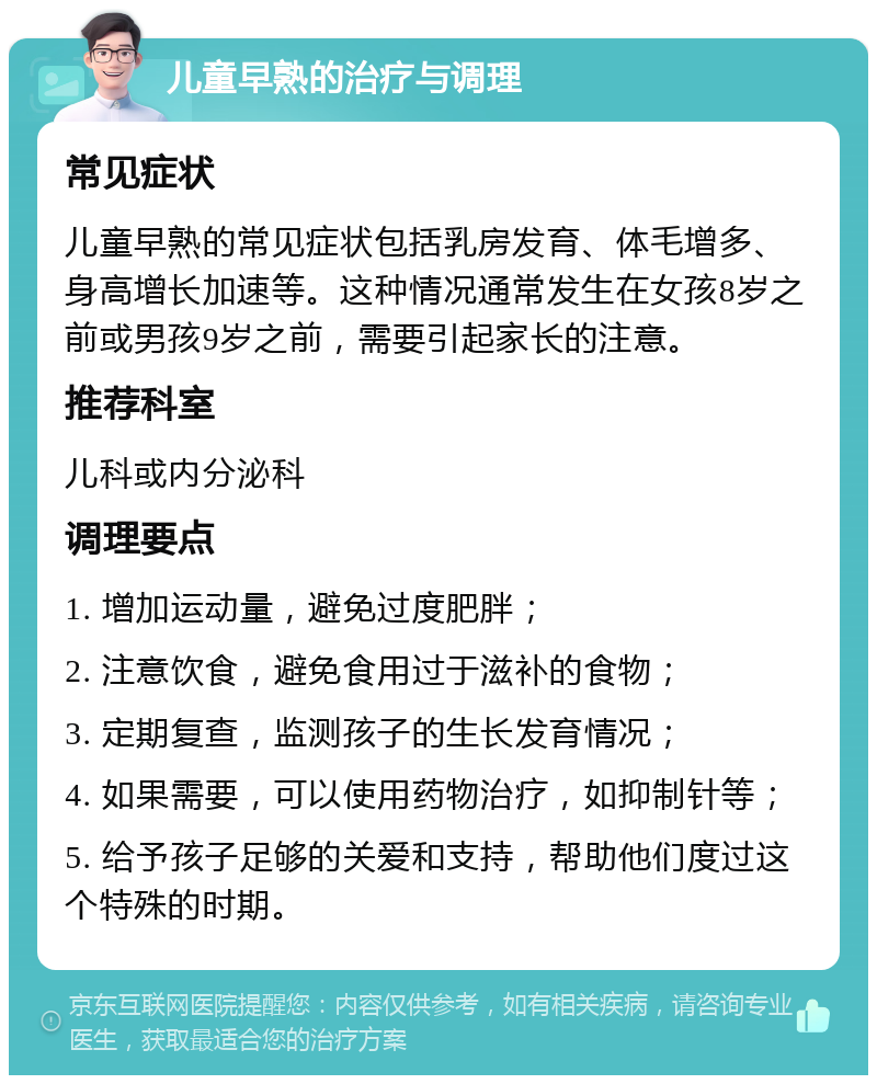 儿童早熟的治疗与调理 常见症状 儿童早熟的常见症状包括乳房发育、体毛增多、身高增长加速等。这种情况通常发生在女孩8岁之前或男孩9岁之前，需要引起家长的注意。 推荐科室 儿科或内分泌科 调理要点 1. 增加运动量，避免过度肥胖； 2. 注意饮食，避免食用过于滋补的食物； 3. 定期复查，监测孩子的生长发育情况； 4. 如果需要，可以使用药物治疗，如抑制针等； 5. 给予孩子足够的关爱和支持，帮助他们度过这个特殊的时期。