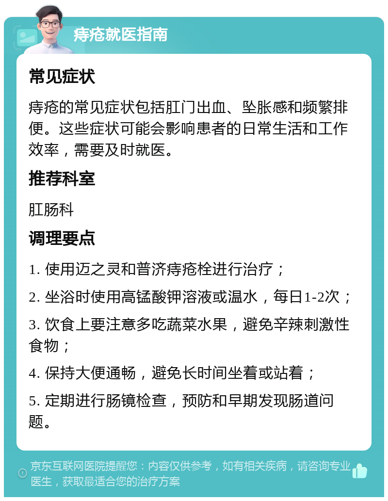 痔疮就医指南 常见症状 痔疮的常见症状包括肛门出血、坠胀感和频繁排便。这些症状可能会影响患者的日常生活和工作效率，需要及时就医。 推荐科室 肛肠科 调理要点 1. 使用迈之灵和普济痔疮栓进行治疗； 2. 坐浴时使用高锰酸钾溶液或温水，每日1-2次； 3. 饮食上要注意多吃蔬菜水果，避免辛辣刺激性食物； 4. 保持大便通畅，避免长时间坐着或站着； 5. 定期进行肠镜检查，预防和早期发现肠道问题。