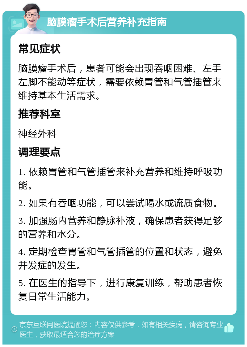 脑膜瘤手术后营养补充指南 常见症状 脑膜瘤手术后，患者可能会出现吞咽困难、左手左脚不能动等症状，需要依赖胃管和气管插管来维持基本生活需求。 推荐科室 神经外科 调理要点 1. 依赖胃管和气管插管来补充营养和维持呼吸功能。 2. 如果有吞咽功能，可以尝试喝水或流质食物。 3. 加强肠内营养和静脉补液，确保患者获得足够的营养和水分。 4. 定期检查胃管和气管插管的位置和状态，避免并发症的发生。 5. 在医生的指导下，进行康复训练，帮助患者恢复日常生活能力。