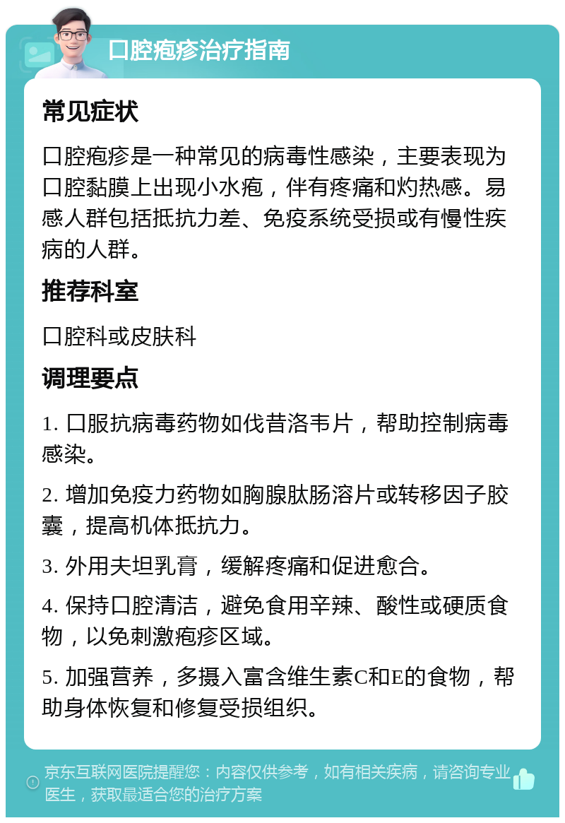 口腔疱疹治疗指南 常见症状 口腔疱疹是一种常见的病毒性感染，主要表现为口腔黏膜上出现小水疱，伴有疼痛和灼热感。易感人群包括抵抗力差、免疫系统受损或有慢性疾病的人群。 推荐科室 口腔科或皮肤科 调理要点 1. 口服抗病毒药物如伐昔洛韦片，帮助控制病毒感染。 2. 增加免疫力药物如胸腺肽肠溶片或转移因子胶囊，提高机体抵抗力。 3. 外用夫坦乳膏，缓解疼痛和促进愈合。 4. 保持口腔清洁，避免食用辛辣、酸性或硬质食物，以免刺激疱疹区域。 5. 加强营养，多摄入富含维生素C和E的食物，帮助身体恢复和修复受损组织。