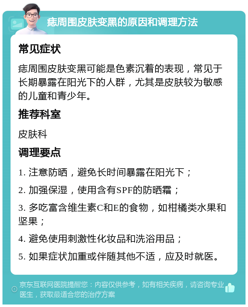 痣周围皮肤变黑的原因和调理方法 常见症状 痣周围皮肤变黑可能是色素沉着的表现，常见于长期暴露在阳光下的人群，尤其是皮肤较为敏感的儿童和青少年。 推荐科室 皮肤科 调理要点 1. 注意防晒，避免长时间暴露在阳光下； 2. 加强保湿，使用含有SPF的防晒霜； 3. 多吃富含维生素C和E的食物，如柑橘类水果和坚果； 4. 避免使用刺激性化妆品和洗浴用品； 5. 如果症状加重或伴随其他不适，应及时就医。