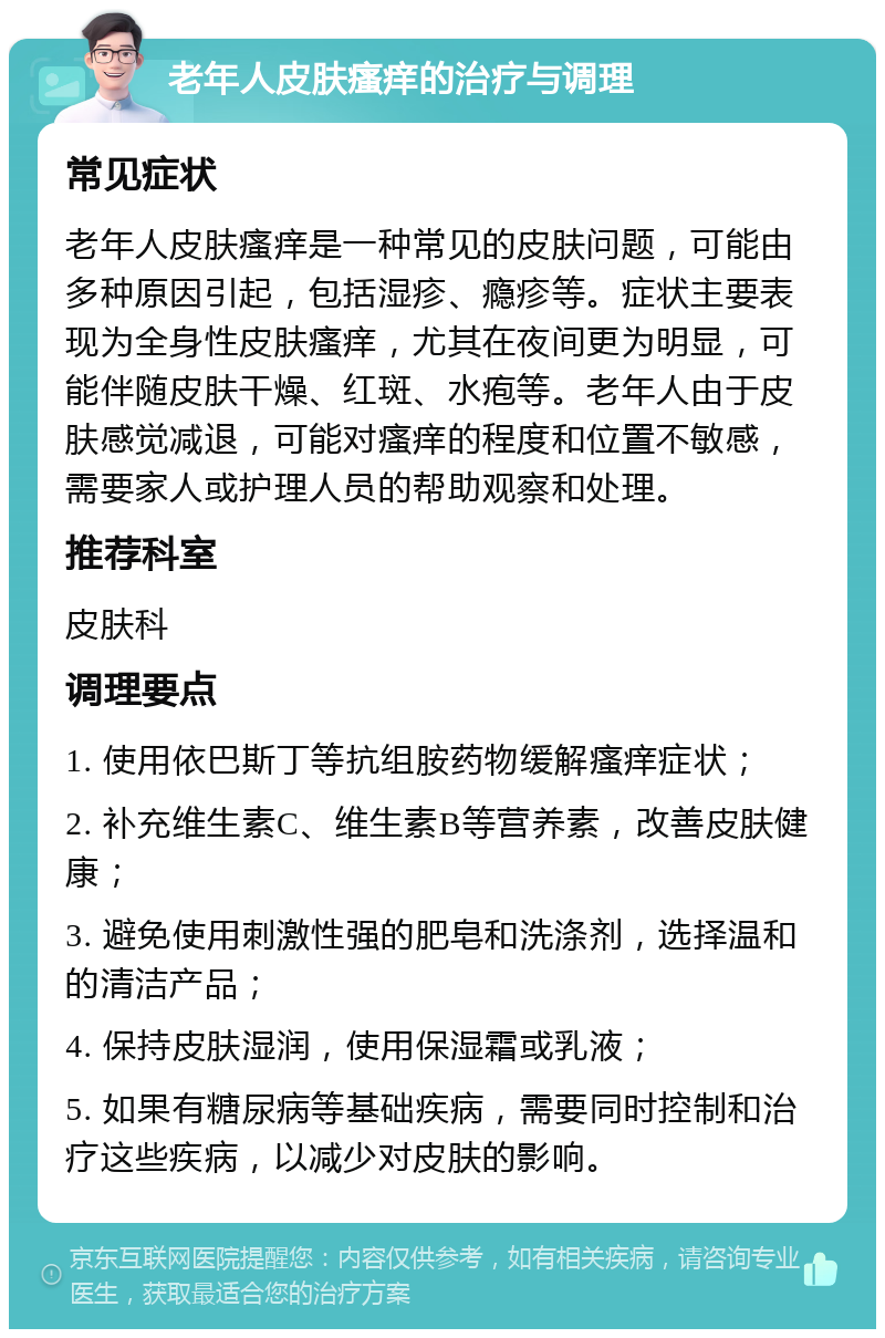 老年人皮肤瘙痒的治疗与调理 常见症状 老年人皮肤瘙痒是一种常见的皮肤问题，可能由多种原因引起，包括湿疹、瘾疹等。症状主要表现为全身性皮肤瘙痒，尤其在夜间更为明显，可能伴随皮肤干燥、红斑、水疱等。老年人由于皮肤感觉减退，可能对瘙痒的程度和位置不敏感，需要家人或护理人员的帮助观察和处理。 推荐科室 皮肤科 调理要点 1. 使用依巴斯丁等抗组胺药物缓解瘙痒症状； 2. 补充维生素C、维生素B等营养素，改善皮肤健康； 3. 避免使用刺激性强的肥皂和洗涤剂，选择温和的清洁产品； 4. 保持皮肤湿润，使用保湿霜或乳液； 5. 如果有糖尿病等基础疾病，需要同时控制和治疗这些疾病，以减少对皮肤的影响。