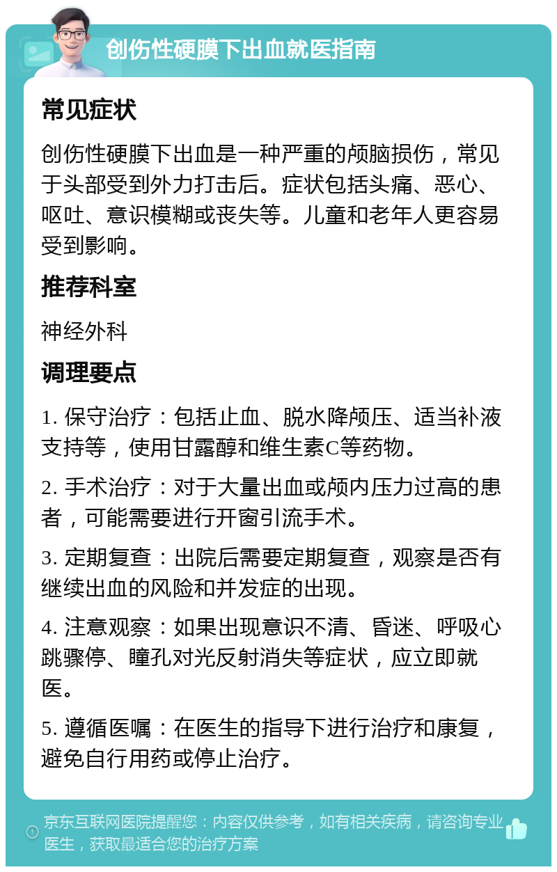 创伤性硬膜下出血就医指南 常见症状 创伤性硬膜下出血是一种严重的颅脑损伤，常见于头部受到外力打击后。症状包括头痛、恶心、呕吐、意识模糊或丧失等。儿童和老年人更容易受到影响。 推荐科室 神经外科 调理要点 1. 保守治疗：包括止血、脱水降颅压、适当补液支持等，使用甘露醇和维生素C等药物。 2. 手术治疗：对于大量出血或颅内压力过高的患者，可能需要进行开窗引流手术。 3. 定期复查：出院后需要定期复查，观察是否有继续出血的风险和并发症的出现。 4. 注意观察：如果出现意识不清、昏迷、呼吸心跳骤停、瞳孔对光反射消失等症状，应立即就医。 5. 遵循医嘱：在医生的指导下进行治疗和康复，避免自行用药或停止治疗。