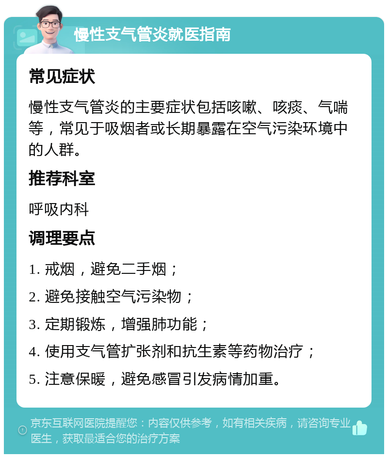 慢性支气管炎就医指南 常见症状 慢性支气管炎的主要症状包括咳嗽、咳痰、气喘等，常见于吸烟者或长期暴露在空气污染环境中的人群。 推荐科室 呼吸内科 调理要点 1. 戒烟，避免二手烟； 2. 避免接触空气污染物； 3. 定期锻炼，增强肺功能； 4. 使用支气管扩张剂和抗生素等药物治疗； 5. 注意保暖，避免感冒引发病情加重。