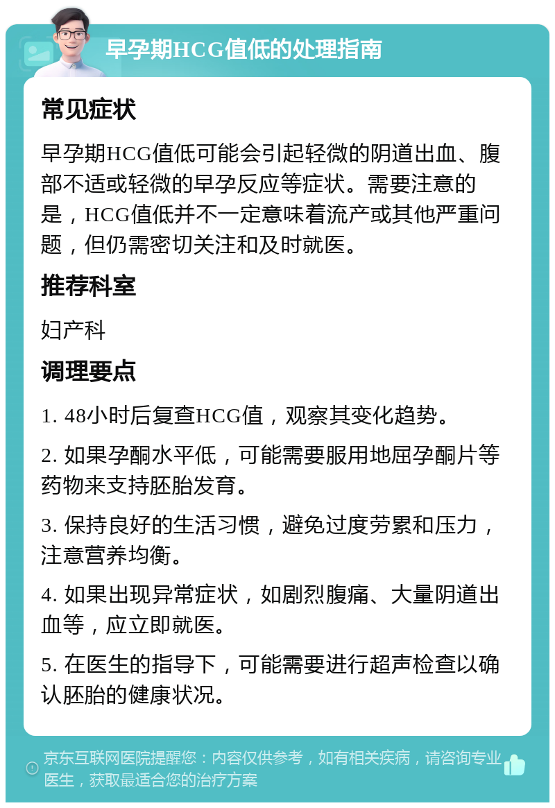 早孕期HCG值低的处理指南 常见症状 早孕期HCG值低可能会引起轻微的阴道出血、腹部不适或轻微的早孕反应等症状。需要注意的是，HCG值低并不一定意味着流产或其他严重问题，但仍需密切关注和及时就医。 推荐科室 妇产科 调理要点 1. 48小时后复查HCG值，观察其变化趋势。 2. 如果孕酮水平低，可能需要服用地屈孕酮片等药物来支持胚胎发育。 3. 保持良好的生活习惯，避免过度劳累和压力，注意营养均衡。 4. 如果出现异常症状，如剧烈腹痛、大量阴道出血等，应立即就医。 5. 在医生的指导下，可能需要进行超声检查以确认胚胎的健康状况。