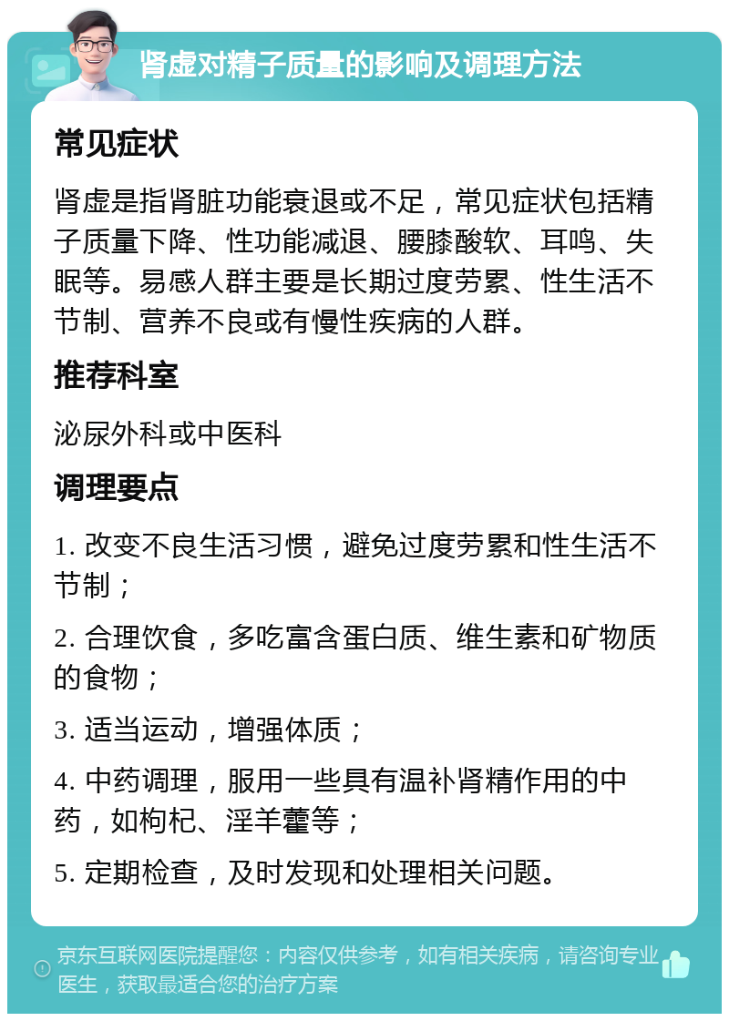 肾虚对精子质量的影响及调理方法 常见症状 肾虚是指肾脏功能衰退或不足，常见症状包括精子质量下降、性功能减退、腰膝酸软、耳鸣、失眠等。易感人群主要是长期过度劳累、性生活不节制、营养不良或有慢性疾病的人群。 推荐科室 泌尿外科或中医科 调理要点 1. 改变不良生活习惯，避免过度劳累和性生活不节制； 2. 合理饮食，多吃富含蛋白质、维生素和矿物质的食物； 3. 适当运动，增强体质； 4. 中药调理，服用一些具有温补肾精作用的中药，如枸杞、淫羊藿等； 5. 定期检查，及时发现和处理相关问题。